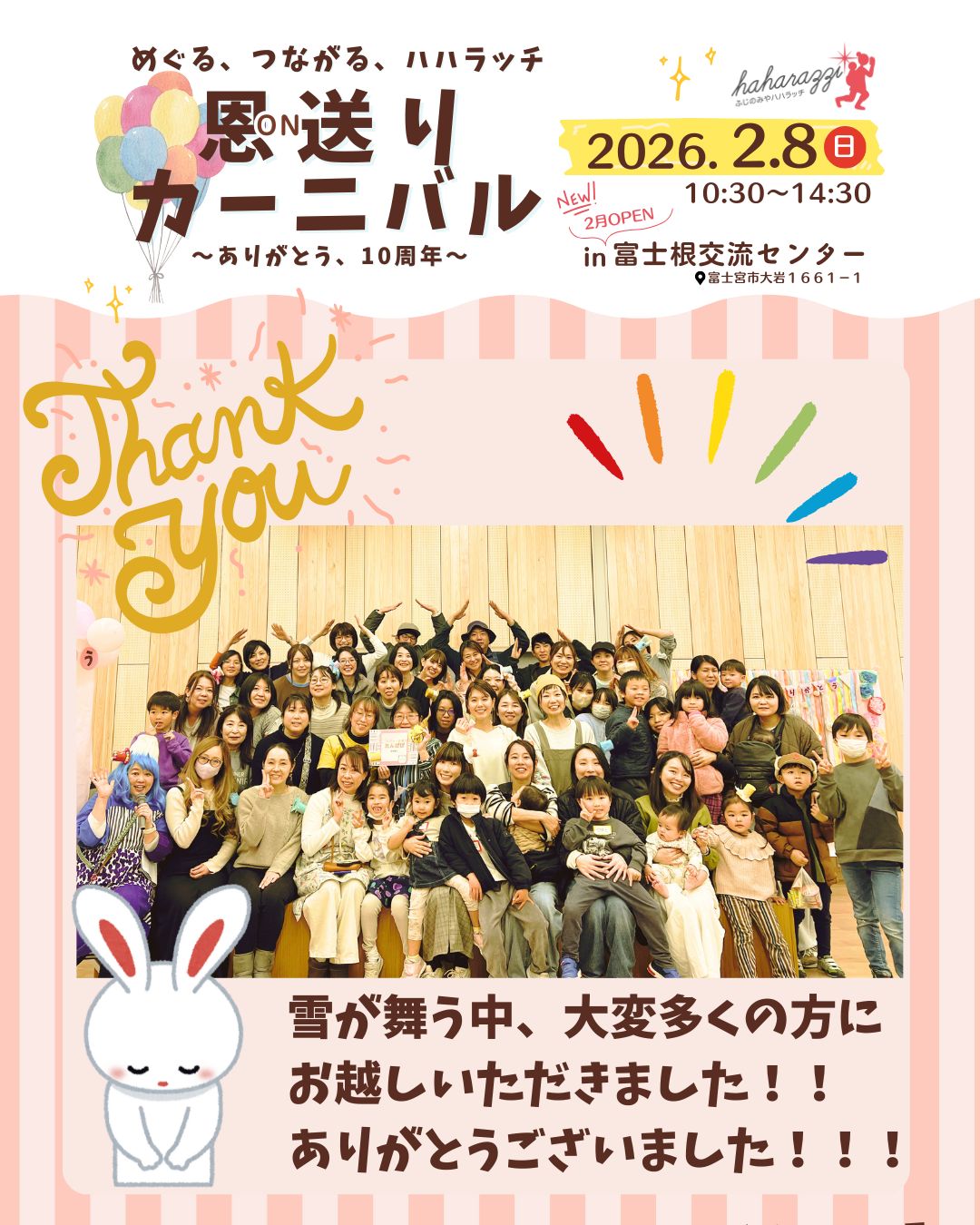 恩送りカーニバル、無事終了しました！！！
予想をはるかに超える多くの方にご来場いただきました。ありがとうございました！

なんと、その数1300人！！！！！

朝イチは晴れていたのに、途中窓の外を見ると雪が舞ってる⁉️
お客さんが途絶えてしまうかなと心配したのも束の間、午後のフィナーレ、プチ抽選会までたくさんの方が居てくださって本当にうれしかったです🎵

また、私たちの10周年のテーマである「恩送り」にご賛同いただき、お店を出していただいた出店者の皆様もありがとうございました。

そして、ハハラッチのライターの皆さんも子どもをおんぶしながらスタッフをやってくれたり、いつもなら家族で過ごすであろう週末に準備をしてくれたり、このイベントに向けてたくさん力を貸してくれました。ありがとうございました。

簡単ではございますが、まずは、
イベント大成功の感謝とご報告をさせていただきます。

※会場にお忘れ物がありました。それについてはこの投稿の一つ前をご覧ください。

#ハハラッチ　#富士宮市　#富士宮イベント　#ありがとう　#富士宮子育て

@haharyoku 
@aiai_524817 
@sakubaby.398 
@aozorapizza 
@akaikeshouten 
@torisato.3 
@kulaabo333 
@fujinomiya.okoshi 
@saki_gateau_sec_cou_cou 
@ovi.ainoa1220 
@aki_rita_curry 
@c.i_shizuokaoffice 
@mochinoki_1905 
@niji_iro_gumi2024 
@yossy_sante 
@hikkissteak 
@carereouenn_tanpopo 
@norinori.kitchen 
@yukorin_hazumu_i_park 
@tarumikaasan 
@kyoko_pono.yoga 
@fu_to_ou.0703 
@mii.xx_petit_ruban_xx 
@asobo_de_asobo
@huangzisen21